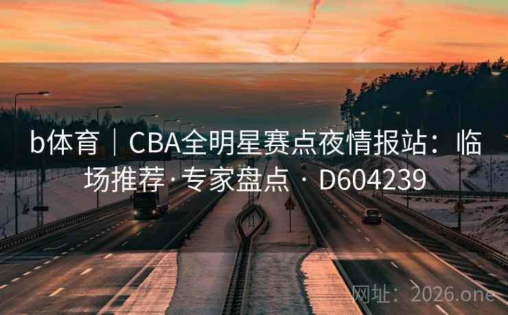 b体育｜CBA全明星赛点夜情报站：临场推荐·专家盘点 · D604239